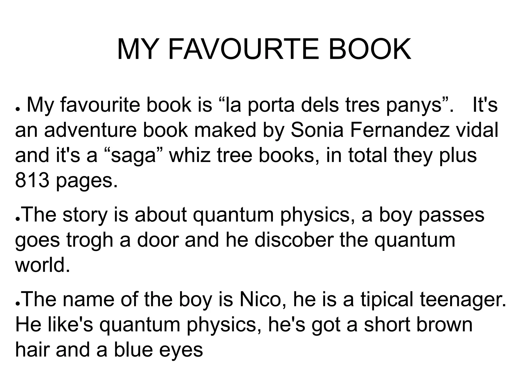 MY FAVOURTE BOOK
● My favourite book is “la porta dels tres panys”. It's
an adventure book maked by Sonia Fernandez vidal
and it's a “saga” whiz tree books, in total they plus
813 pages.
●The story is about quantum physics, a boy passes
goes trogh a door and he discober the quantum
world.
●The name of the boy is Nico, he is a tipical teenager.
He like's quantum physics, he's got a short brown
hair and a blue eyes
 