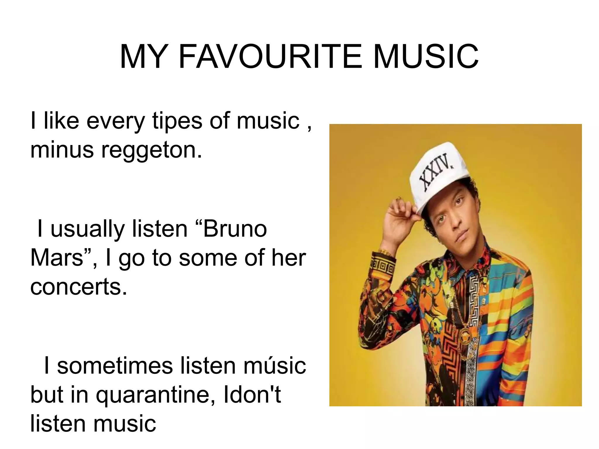 MY FAVOURITE MUSIC
I like every tipes of music ,
minus reggeton.
I usually listen “Bruno
Mars”, I go to some of her
concerts.
I sometimes listen músic
but in quarantine, Idon't
listen music
 