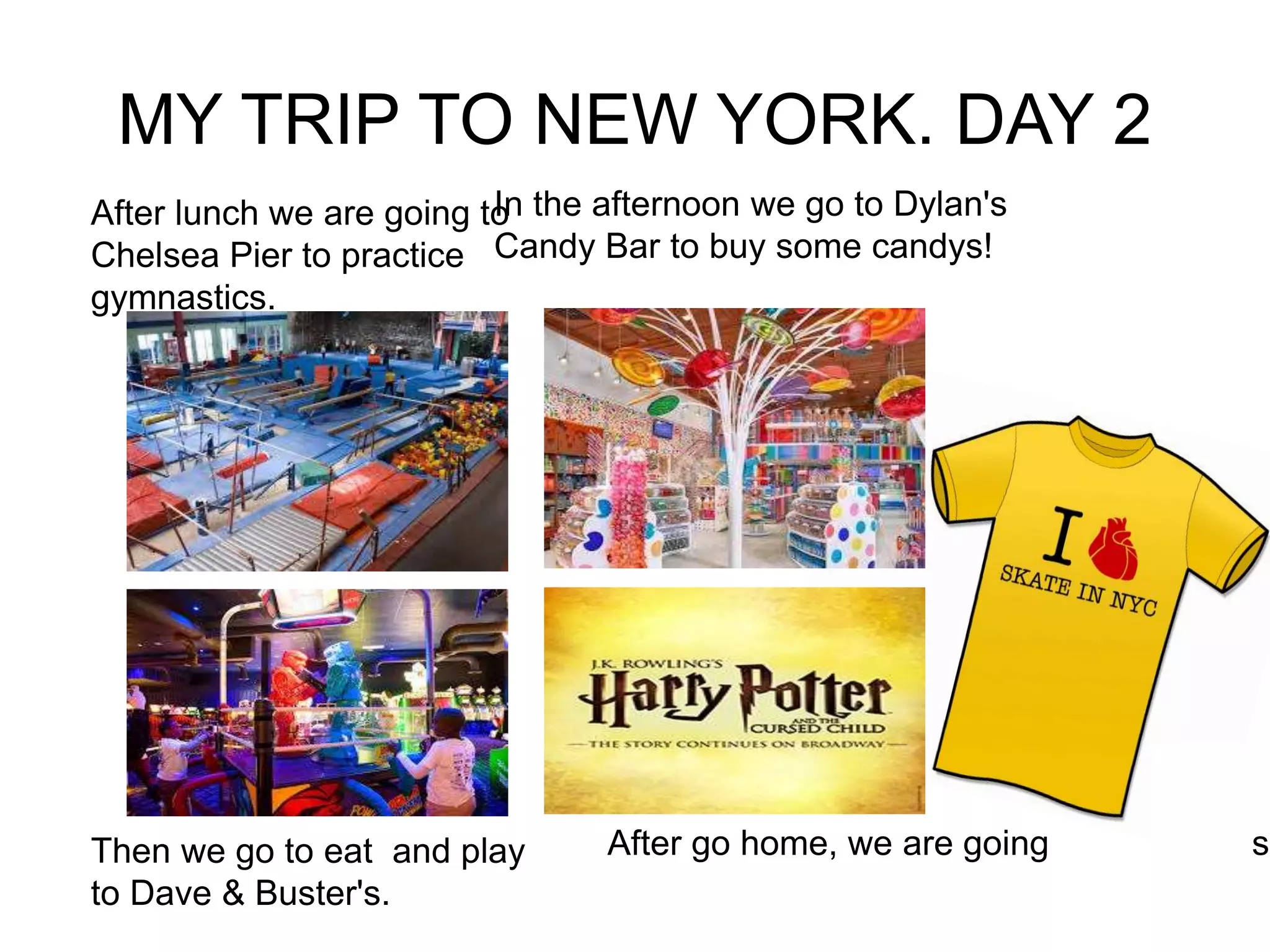 MY TRIP TO NEW YORK. DAY 2
Then we go to eat and play
to Dave & Buster's.
In the afternoon we go to Dylan's
Candy Bar to buy some candys!
After lunch we are going to
Chelsea Pier to practice
gymnastics.
After go home, we are going to a sh
 