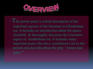 -This power point is a brief description of the
important aspects of the literature in Elizabethan
era. It includes an introduction about the queen
elizabeth & thoroughly discusses the Literature
aspect of elizabethian era. It includes many
important poets who have contributed a lot to this
period and also tells about the play “romeo and
juliet ’’
 