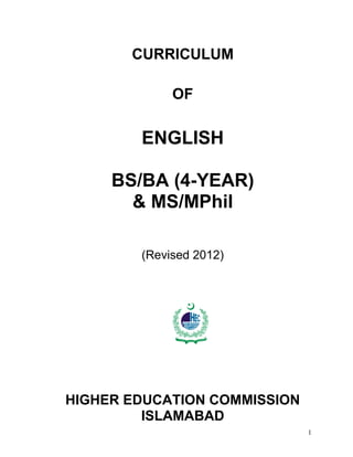 CURRICULUM

             OF

        ENGLISH

     BS/BA (4-YEAR)
       & MS/MPhil

        (Revised 2012)




              HIG HER                         ISSION
                        EDUC ATIO N   CO MM




HIGHER EDUCATION COMMISSION
         ISLAMABAD
                                                       1
 