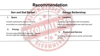 Recommendation
Son and Dad Barber Garage Barbershop
1. Space
Consider expanding the shop as it can only
accomodate one customer at a time.
2. Pricing
The price range (RM30-40) is quite high. Lowering
the price might help attracting new customers.
1. Location
Located at a industrial area with low population.
Moving to a highly populated area might help boost
the business.
2. Product and Service
Consider providing service to woman and hot towel
service.
 