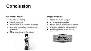 Conclusion
Son and Dad Barber
● Located in Penang
● Family business
● having plan to expand the business
● providing hair cut services and sell
pomades
● More experience in the market
Garage Barbershop
● Located in Kuala Lumpur
● A hobby rather than job
● having plan to expand the business
● providing adult and kid haircut only
● Relatively newer to the market
 