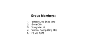 1. Ignatius Jee Shao Iang
2. Erica Chin
3. Yong Man Kit
4. Vincent Foong Wing Hoe
5. Pe Zhi Yong
Group Members:
 