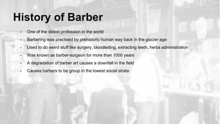 History of Barber
- One of the oldest profession in the world
- Barbering was practised by prehistoric human way back in the glacier age
- Used to do weird stuff like surgery, bloodletting, extracting teeth, herbs administration
- Was known as barber-surgeon for more than 1000 years
- A degradation of barber art causes a downfall in the field
- Causes barbers to be group in the lowest social strata
 