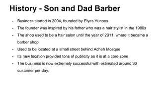 History - Son and Dad Barber
- Business started in 2004, founded by Elyas Yunoos
- The founder was inspired by his father who was a hair stylist in the 1980s
- The shop used to be a hair salon until the year of 2011, where it became a
barber shop
- Used to be located at a small street behind Acheh Mosque
- Its new location provided tons of publicity as it is at a core zone
- The business is now extremely successful with estimated around 30
customer per day.
 
