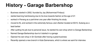 History - Garage Barbershop
- Business started in 2002, founded by Jay (Muhammad Firdaus)
- started learning hairdressing due to his love towards fashion at the age of 21
- worked in Penang as a part-timer one year after finishing his study
- moved to KL and worked in the extremely famous Joe’s Barber located at SS15, Subang as a
lead barber
- After quitting his job due to personal issue, he started his own shop which is Garage Barbershop
- Named Garage Barbershop due to it started in a garage
- Opened his own shop in Sri Gombak after having a great business
- Recently opened a new branch in Kota Damansara, which is where we went for interview
 