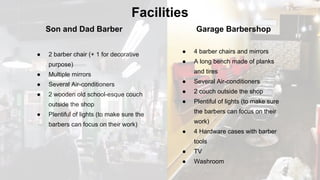 Facilities
Son and Dad Barber Garage Barbershop
● 4 barber chairs and mirrors
● A long bench made of planks
and tires
● Several Air-conditioners
● 2 couch outside the shop
● Plentiful of lights (to make sure
the barbers can focus on their
work)
● 4 Hardware cases with barber
tools
● TV
● Washroom
● 2 barber chair (+ 1 for decorative
purpose)
● Multiple mirrors
● Several Air-conditioners
● 2 wooden old school-esque couch
outside the shop
● Plentiful of lights (to make sure the
barbers can focus on their work)
 