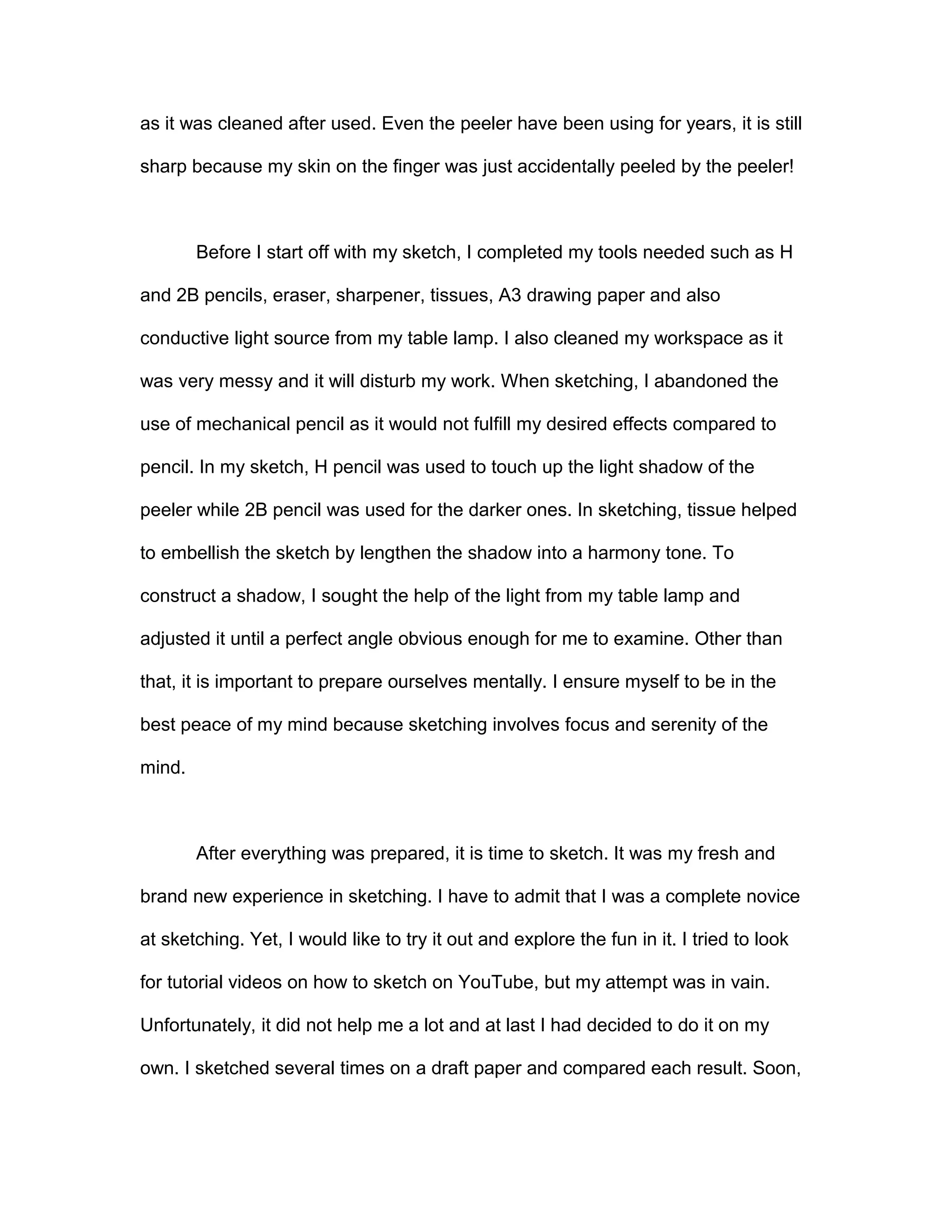 as it was cleaned after used. Even the peeler have been using for years, it is still
sharp because my skin on the finger was just accidentally peeled by the peeler!
Before I start off with my sketch, I completed my tools needed such as H
and 2B pencils, eraser, sharpener, tissues, A3 drawing paper and also
conductive light source from my table lamp. I also cleaned my workspace as it
was very messy and it will disturb my work. When sketching, I abandoned the
use of mechanical pencil as it would not fulfill my desired effects compared to
pencil. In my sketch, H pencil was used to touch up the light shadow of the
peeler while 2B pencil was used for the darker ones. In sketching, tissue helped
to embellish the sketch by lengthen the shadow into a harmony tone. To
construct a shadow, I sought the help of the light from my table lamp and
adjusted it until a perfect angle obvious enough for me to examine. Other than
that, it is important to prepare ourselves mentally. I ensure myself to be in the
best peace of my mind because sketching involves focus and serenity of the
mind.
After everything was prepared, it is time to sketch. It was my fresh and
brand new experience in sketching. I have to admit that I was a complete novice
at sketching. Yet, I would like to try it out and explore the fun in it. I tried to look
for tutorial videos on how to sketch on YouTube, but my attempt was in vain.
Unfortunately, it did not help me a lot and at last I had decided to do it on my
own. I sketched several times on a draft paper and compared each result. Soon,
 