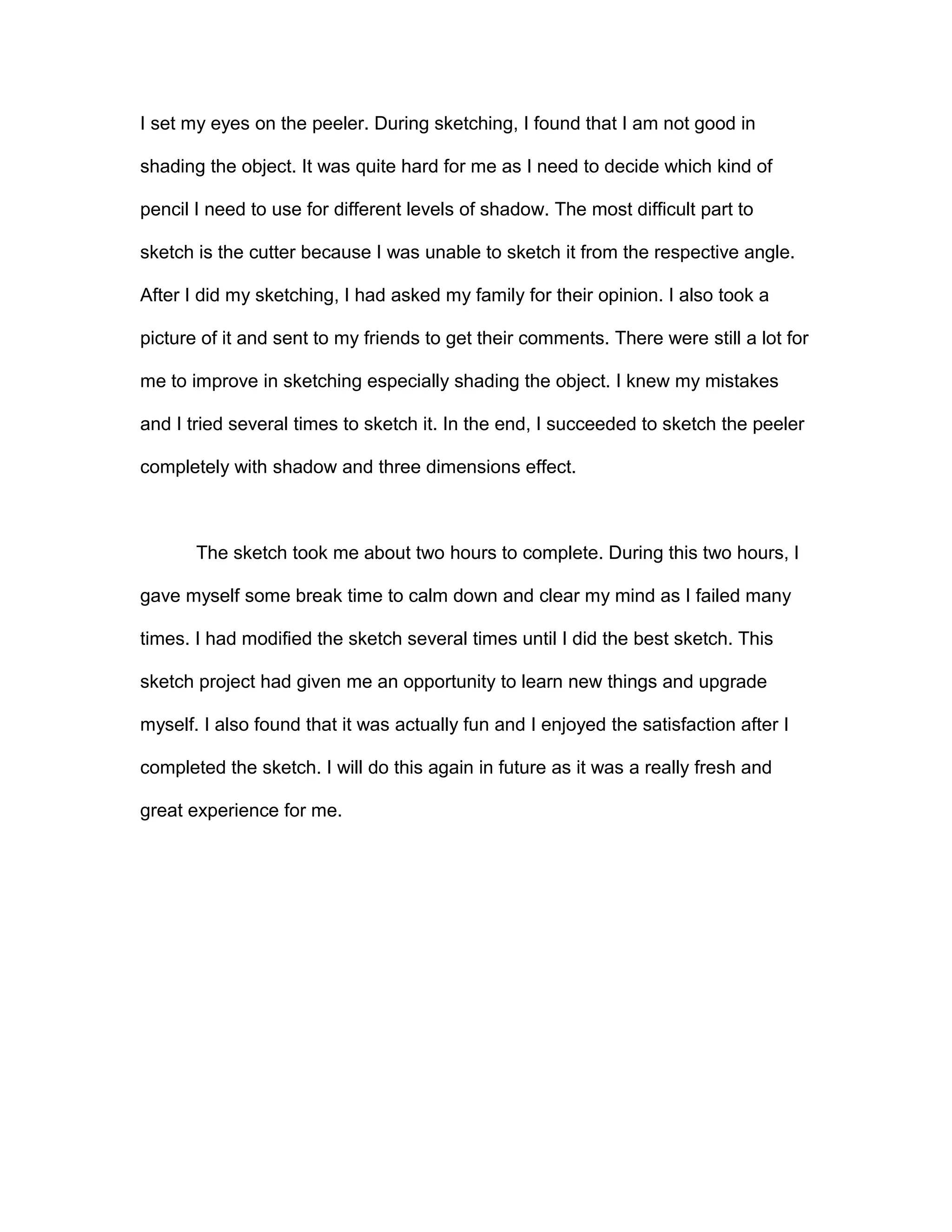 I set my eyes on the peeler. During sketching, I found that I am not good in
shading the object. It was quite hard for me as I need to decide which kind of
pencil I need to use for different levels of shadow. The most difficult part to
sketch is the cutter because I was unable to sketch it from the respective angle.
After I did my sketching, I had asked my family for their opinion. I also took a
picture of it and sent to my friends to get their comments. There were still a lot for
me to improve in sketching especially shading the object. I knew my mistakes
and I tried several times to sketch it. In the end, I succeeded to sketch the peeler
completely with shadow and three dimensions effect.
The sketch took me about two hours to complete. During this two hours, I
gave myself some break time to calm down and clear my mind as I failed many
times. I had modified the sketch several times until I did the best sketch. This
sketch project had given me an opportunity to learn new things and upgrade
myself. I also found that it was actually fun and I enjoyed the satisfaction after I
completed the sketch. I will do this again in future as it was a really fresh and
great experience for me.
 