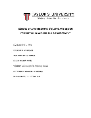 SCHOOL OF ARCHITECTURE, BUILDING AND DESIGN
FOUNDATION IN NATURAL BUILD ENVIRONMENT
NAME: LEONG LI JING
STUDENT ID NO: 0323628
WORD COUNT: 787 WORDS
ENGLISH 1 (ELG 30505)
WRITTEN ASSIGNMENT 1: PROCESS ESSAY
LECTURER: CASSANDRA WIJESURIA
SUBMISSION DATE: 11th
MAY 2015
 