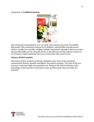 12
ENGLISH II [ELG30605] | BUFFET STEAMBOAT RESTAURANT
Competitor 3: Teaffani Catering
This restaurant was founded in 2011. It is only a few meters away from Yuen Buffet
Restaurant. This restaurant is known for its delicious and beautiful catering service
which is usually for event like wedding, birthday and private catering in that area as they
also provide buffet service, drop off service or any kind of event the customer want it to
be. Customer could customized their own event as how they want it to be.
Nature of their market.
The nature of their market is perfectly competitive since most of the steamboat
restaurants in Sunway depends and follows the country economy. The price of the raw
sources is sometimes high and sometimes low. Being in this kind of situation is like
depending on luck and later on having to come up with a price that can satisfy the
customer.
 