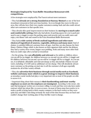 13
ENGLISH II [ELG30605] | BUFFET STEAMBOAT RESTAURANT
Strategies Employed by Yuen Buffet Steamboat Restaurant with
competitions.
A few strategies were employed by The Yuen to attract more customers
- They had already set a strong foundation at Sunway Mentari as one of the best
steamboat restaurant at their previous location. So even though they move to this new
area, they will also have their own regular customers coming back and also could attract
other new customers in that specific area.
- They already did a good improvement on their business by moving to a much safer
and comfortable setting which also had plenty of parking spaces for you to park just
need to pay 2 ringgit to enter the parking space and security and you could come and
enjoy your dinner safe and sound in the Yuen Steamboat Buffet Restaurant.
- They had a wide variety of fresh seafood ingredients and other more
choices of ingredient of sources, vegetable, delicacy and many more food of
choices to satisfied different customer form all ages. And they are also famous for their
Honey Chicken Wings which is also known as their signature dish and for the delicacy
they had 4 variety of ice cream, longan soya pudding, fruits and many more other food
that you could enjoy after you had ur steamboat
- For the pricing, they are affordable and relevant as for adults or children above
150 cm will be 34 ringgit, for children between 131 cm and 150 cm will be 17 ringgit and
for children between 100 cm and 130 cm will be 10 ringgit will be 10 ringgit. As you can
see, it is definitely affordable and relevant charge as they also include Chinese tea and
water, including 6 % GST and no additional service charge. This will absolutely attract
more customer as the pricing are just nice to all the customer of all ages especially
students for all of this variety of foods.
- They also advertise their business through social media such as Facebook,
website and many more which is a great strategy to improve their business
as nowadays social media had play a very important role as most of the people are able
to access to it.
- Important thing about their success is their hardworking and trust-worthy
employee as most are the employee are immigrant. According to the owner, she
said that immigrant worker are even more willing to work and they were also here under
contract which last about like 10 years or more. As most of them came here motive is to
make a profit to bring back to their country compare to the local worker as they were
quite lazy and didn’t take thing seriously for most of the time because they are local and
couldn’t change their working place if they feel like want to change.
 