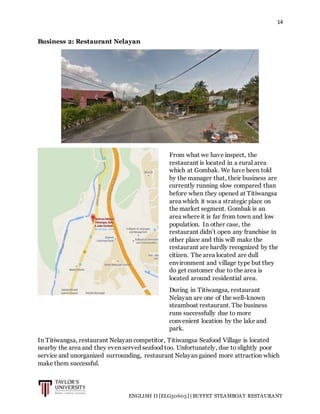 14
ENGLISH II [ELG30605] | BUFFET STEAMBOAT RESTAURANT
Business 2: Restaurant Nelayan
In Titiwangsa, restaurant Nelayan competitor, Titiwangsa Seafood Village is located
nearby the area and they even served seafood too. Unfortunately, due to slightly poor
service and unorganized surrounding, restaurant Nelayan gained more attraction which
make them successful.
From what we have inspect, the
restaurant is located in a rural area
which at Gombak. We have been told
by the manager that, their business are
currently running slow compared than
before when they opened at Titiwangsa
area which it was a strategic place on
the market segment. Gombak is an
area where it is far from town and low
population. In other case, the
restaurant didn’t open any franchise in
other place and this will make the
restaurant are hardly recognized by the
citizen. The area located are dull
environment and village type but they
do get customer due to the area is
located around residential area.
During in Titiwangsa, restaurant
Nelayan are one of the well-known
steamboat restaurant. The business
runs successfully due to more
convenient location by the lake and
park.
 