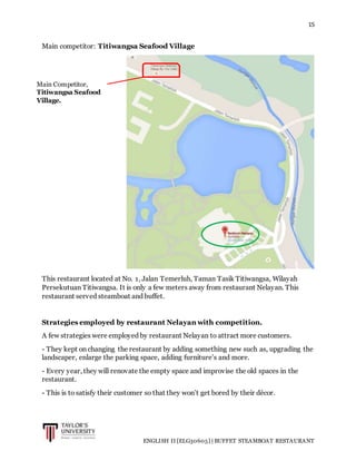 15
ENGLISH II [ELG30605] | BUFFET STEAMBOAT RESTAURANT
Main competitor: Titiwangsa Seafood Village
This restaurant located at No. 1, Jalan Temerluh, Taman Tasik Titiwangsa, Wilayah
Persekutuan Titiwangsa. It is only a few meters away from restaurant Nelayan. This
restaurant served steamboat and buffet.
Strategies employed by restaurant Nelayan with competition.
A few strategies were employed by restaurant Nelayan to attract more customers.
- They kept on changing the restaurant by adding something new such as, upgrading the
landscaper, enlarge the parking space, adding furniture’s and more.
- Every year, they will renovate the empty space and improvise the old spaces in the
restaurant.
- This is to satisfy their customer so that they won’t get bored by their décor.
Main Competitor,
Titiwangsa Seafood
Village.
 