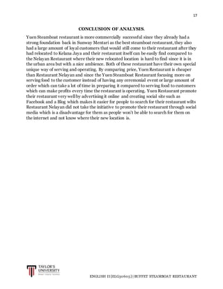 17
ENGLISH II [ELG30605] | BUFFET STEAMBOAT RESTAURANT
CONCLUSION OF ANALYSIS.
Yuen Steamboat restaurant is more commercially successful since they already had a
strong foundation back in Sunway Mentari as the best steamboat restaurant, they also
had a large amount of loyal customers that would still come to their restaurant after they
had relocated to Kelana Jaya and their restaurant itself can be easily find compared to
the Nelayan Restaurant where their new relocated location is hard to find since it is in
the urban area but with a nice ambience. Both of these restaurant have their own special
unique way of serving and operating. By comparing price, Yuen Restaurant is cheaper
than Restaurant Nelayan and since the Yuen Steamboat Restaurant focusing more on
serving food to the customer instead of having any ceremonial event or large amount of
order which can take a lot of time in preparing it compared to serving food to customers
which can make profits every time the restaurant is operating. Yuen Restaurant promote
their restaurant very well by advertising it online and creating social site such as
Facebook and a Blog which makes it easier for people to search for their restaurant wilts
Restaurant Nelayan did not take the initiative to promote their restaurant through social
media which is a disadvantage for them as people won’t be able to search for them on
the internet and not know where their new location is.
 