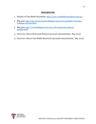 21
ENGLISH II [ELG30605] | BUFFET STEAMBOAT RESTAURANT
REFERENCES
1. Website of Yuen Buffet Steamboat: http://www.yuenbuffetsteamboat.com.my/
2. Blog post, http://my-niezzareena02.blogspot.com/2014/04/dinner-bersama-
keluarga-restoran.html
3. Blog post, http://ivyteh.blogspot.com/2013/06/restaurant-nelayan-
gombak.html
4. Interview videoat Restaurant Nelayan (personal communication, May 2015)
5. Interview videoat Yuen Buffet Restaurant (personal communication, May 2015)
 