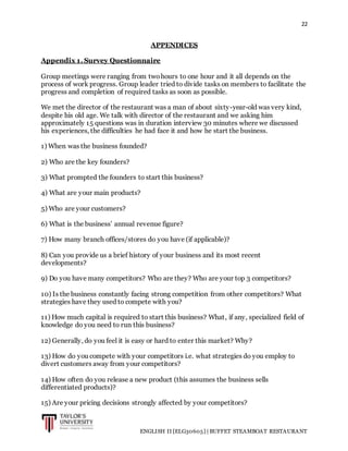 22
ENGLISH II [ELG30605] | BUFFET STEAMBOAT RESTAURANT
APPENDICES
Appendix 1. Survey Questionnaire
Group meetings were ranging from twohours to one hour and it all depends on the
process of work progress. Group leader tried to divide tasks on members to facilitate the
progress and completion of required tasks as soon as possible.
We met the director of the restaurant was a man of about sixty-year-old was very kind,
despite his old age. We talk with director of the restaurant and we asking him
approximately 15 questions was in duration interview 30 minutes where we discussed
his experiences, the difficulties he had face it and how he start the business.
1) When was the business founded?
2) Who are the key founders?
3) What prompted the founders to start this business?
4) What are your main products?
5) Who are your customers?
6) What is the business’ annual revenue figure?
7) How many branch offices/stores do you have (if applicable)?
8) Can you provide us a brief history of your business and its most recent
developments?
9) Do you have many competitors? Who are they? Who are your top 3 competitors?
10) Is the business constantly facing strong competition from other competitors? What
strategies have they used to compete with you?
11) How much capital is required to start this business? What, if any, specialized field of
knowledge do you need to run this business?
12) Generally, do you feel it is easy or hard to enter this market? Why?
13) How do you compete with your competitors i.e. what strategies do you employ to
divert customers away from your competitors?
14) How often do you release a new product (this assumes the business sells
differentiated products)?
15) Are your pricing decisions strongly affected by your competitors?
 