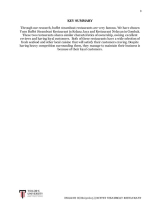 3
ENGLISH II [ELG30605] | BUFFET STEAMBOAT RESTAURANT
KEY SUMMARY
Through our research, buffet steamboat restaurants are very famous. We have chosen
Yuen Buffet Steamboat Restaurant in Kelana Jaya and Restaurant Nelayan in Gombak.
These two restaurants shares similar characteristics of ownership, owning excellent
reviews and having loyal customers. Both of these restaurants have a wide selection of
fresh seafood and other local cuisine that will satisfy their customers craving. Despite
having heavy competition surrounding them, they manage to maintain their business is
because of their loyal customers.
 