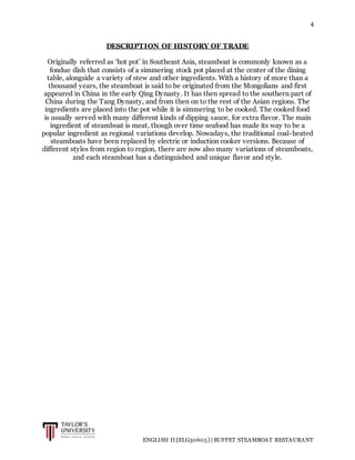 4
ENGLISH II [ELG30605] | BUFFET STEAMBOAT RESTAURANT
DESCRIPTION OF HISTORY OF TRADE
Originally referred as ‘hot pot’ in Southeast Asia, steamboat is commonly known as a
fondue dish that consists of a simmering stock pot placed at the center of the dining
table, alongside a variety of stew and other ingredients. With a history of more than a
thousand years, the steamboat is said to be originated from the Mongolians and first
appeared in China in the early Qing Dynasty. It has then spread to the southern part of
China during the Tang Dynasty, and from then on to the rest of the Asian regions. The
ingredients are placed into the pot while it is simmering to be cooked. The cooked food
is usually served with many different kinds of dipping sauce, for extra flavor. The main
ingredient of steamboat is meat, though over time seafood has made its way to be a
popular ingredient as regional variations develop. Nowadays, the traditional coal-heated
steamboats have been replaced by electric or induction cooker versions. Because of
different styles from region to region, there are now also many variations of steamboats,
and each steamboat has a distinguished and unique flavor and style.
 
