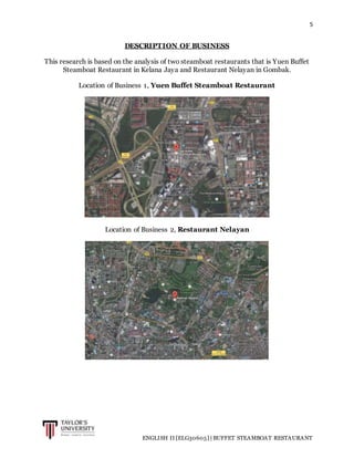 5
ENGLISH II [ELG30605] | BUFFET STEAMBOAT RESTAURANT
DESCRIPTION OF BUSINESS
This research is based on the analysis of two steamboat restaurants that is Yuen Buffet
Steamboat Restaurant in Kelana Jaya and Restaurant Nelayan in Gombak.
Location of Business 1, Yuen Buffet Steamboat Restaurant
Location of Business 2, Restaurant Nelayan
 