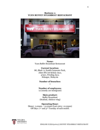 6
ENGLISH II [ELG30605] | BUFFET STEAMBOAT RESTAURANT
Business 1;
YUEN BUFFET STEAMBOAT RESTAURANT
Name:
Yuen Buffet Steamboat Restaurant
Current location:
8G, Block A, Zenith Corporate Park,
Jalan SS7/26 Kelana Jaya,
47301, Petaling Jaya,
Selangor, Malaysia
Number of branches:
1
Number of employees:
12 (mostly are immigrant)
Main product:
Buffet Steamboat
(Seafood, chicken wing)
Operating Hour:
Dinner: 5.00pm – 12.00am (Last entry: 10.30pm)
Off Days: 1st and 3rd Tuesday of each month.
 