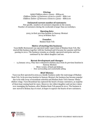 7
ENGLISH II [ELG30605] | BUFFET STEAMBOAT RESTAURANT
Pricing:
Adult/Children above 150cm – RM34.00
Children (below 13) between 131cm to 150cm – RM17.00
Children (below 13) between 100cm to 130cm – RM10.00
Estimated current number of customers:
Not specific, numbers of customers depends on the season.
Number of customers during the weekends is larger than on weekdays.
Opening date:
2005, in their previous location in Sunway Mentari
2014, in Kelana Jaya
Founder:
Madam Susie Teh
Motive of starting this business:
Yuen Buffet Restaurant was operated under supervision of Madam Susie Teh. She
started this business together with her husband and it became her passion until her
passing in 2010. The business remains as a family-operated enterprise and was
continued by her oldest daughter and son.
Recent development and changes:
- 15 January 2014, They have relocated to Kelana Jaya from its previous location in
Sunway Mentari
- More variety of food and delicacy
- New surrounding and comfortable setting
Brief History:
Yuen was first operated in 2005 as a family business under the matronage of Madam
Susie Teh. In its previous location in Sunway Mentari, the business has become popular
due to its wide array of steamboat selection and Madam Susie Teh’s famous ‘Honey’
chicken wings. Yuen Steamboat has captured the hearts of many customers, as majority
of them kept coming back for more. However, her eldest daughter and son have taken
over managing the business, after Madam Susie Teh passed in 2010. The business is
now moved to Kelana Jaya to start, in hopes to capture the hearts of new customers.
 