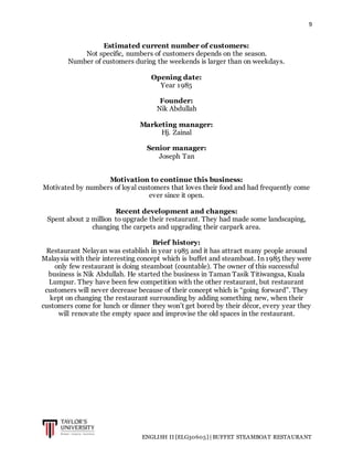 9
ENGLISH II [ELG30605] | BUFFET STEAMBOAT RESTAURANT
Estimated current number of customers:
Not specific, numbers of customers depends on the season.
Number of customers during the weekends is larger than on weekdays.
Opening date:
Year 1985
Founder:
Nik Abdullah
Marketing manager:
Hj. Zainal
Senior manager:
Joseph Tan
Motivation to continue this business:
Motivated by numbers of loyal customers that loves their food and had frequently come
ever since it open.
Recent development and changes:
Spent about 2 million to upgrade their restaurant. They had made some landscaping,
changing the carpets and upgrading their carpark area.
Brief history:
Restaurant Nelayan was establish in year 1985 and it has attract many people around
Malaysia with their interesting concept which is buffet and steamboat. In 1985 they were
only few restaurant is doing steamboat (countable). The owner of this successful
business is Nik Abdullah. He started the business in Taman Tasik Titiwangsa, Kuala
Lumpur. They have been few competition with the other restaurant, but restaurant
customers will never decrease because of their concept which is “going forward”. They
kept on changing the restaurant surrounding by adding something new, when their
customers come for lunch or dinner they won’t get bored by their décor, every year they
will renovate the empty space and improvise the old spaces in the restaurant.
 