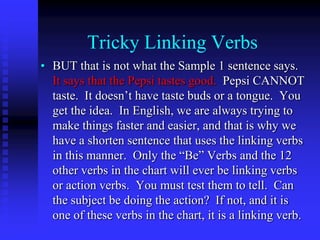 Tricky Linking Verbs
• BUT that is not what the Sample 1 sentence says.
It says that the Pepsi tastes good. Pepsi CANNOT
taste. It doesn’t have taste buds or a tongue. You
get the idea. In English, we are always trying to
make things faster and easier, and that is why we
have a shorten sentence that uses the linking verbs
in this manner. Only the “Be” Verbs and the 12
other verbs in the chart will ever be linking verbs
or action verbs. You must test them to tell. Can
the subject be doing the action? If not, and it is
one of these verbs in the chart, it is a linking verb.

 