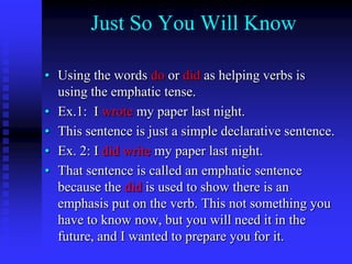 Just So You Will Know
• Using the words do or did as helping verbs is
using the emphatic tense.
• Ex.1: I wrote my paper last night.
• This sentence is just a simple declarative sentence.
• Ex. 2: I did write my paper last night.
• That sentence is called an emphatic sentence
because the did is used to show there is an
emphasis put on the verb. This not something you
have to know now, but you will need it in the
future, and I wanted to prepare you for it.

 