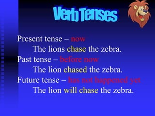 Present tense – now
The lions chase the zebra.
Past tense – before now
The lion chased the zebra.
Future tense – has not happened yet
The lion will chase the zebra.

 
