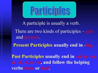 A participle is usually a verb.
There are two kinds of participles – past
and present.
Present Participles usually end in -ing.
Past Participles usually end in -ed or -en,
or -d, -t, or –n, and follow the helping
verbs have or had.

 
