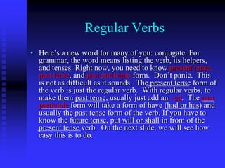 Regular Verbs
• Here’s a new word for many of you: conjugate. For
grammar, the word means listing the verb, its helpers,
and tenses. Right now, you need to know present tense,
past tense, and past participle form. Don’t panic. This
is not as difficult as it sounds. The present tense form of
the verb is just the regular verb. With regular verbs, to
make them past tense, usually just add an –ed. The past
participle form will take a form of have (had or has) and
usually the past tense form of the verb. If you have to
know the future tense, put will or shall in from of the
present tense verb. On the next slide, we will see how
easy this is to do.

 