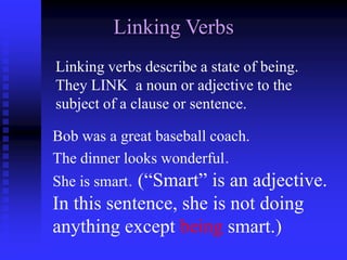 Linking Verbs
Linking verbs describe a state of being.
They LINK a noun or adjective to the
subject of a clause or sentence.
Bob was a great baseball coach.
The dinner looks wonderful.
She is smart. (“Smart” is an adjective.

In this sentence, she is not doing
anything except being smart.)

 