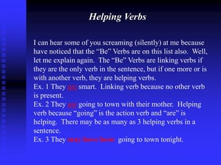 Helping Verbs
I can hear some of you screaming (silently) at me because
have noticed that the “Be” Verbs are on this list also. Well,
let me explain again. The “Be” Verbs are linking verbs if
they are the only verb in the sentence, but if one more or is
with another verb, they are helping verbs.
Ex. 1 They are smart. Linking verb because no other verb
is present.
Ex. 2 They are going to town with their mother. Helping
verb because “going” is the action verb and “are” is
helping. There may be as many as 3 helping verbs in a
sentence.
Ex. 3 They may have been going to town tonight.

 