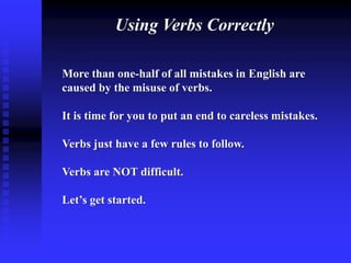 Using Verbs Correctly
More than one-half of all mistakes in English are
caused by the misuse of verbs.
It is time for you to put an end to careless mistakes.

Verbs just have a few rules to follow.
Verbs are NOT difficult.
Let’s get started.

 