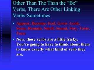 Other Than The Than the “Be”
Verbs, There Are Other Linking
Verbs-Sometimes
• Appear, Become, Feel, Grow, Look,
Seem, Remain, Smell, Sound, Stay, Taste,
Turn
• Now, these verbs are a little tricky.
You’re going to have to think about them
to know exactly what kind of verb they
are.

 