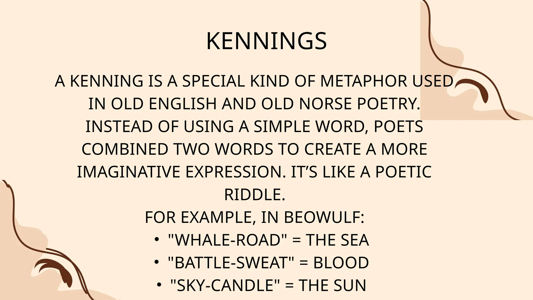 KENNINGS
A KENNING IS A SPECIAL KIND OF METAPHOR USED
IN OLD ENGLISH AND OLD NORSE POETRY.
INSTEAD OF USING A SIMPLE WORD, POETS
COMBINED TWO WORDS TO CREATE A MORE
IMAGINATIVE EXPRESSION. IT’S LIKE A POETIC
RIDDLE.
FOR EXAMPLE, IN BEOWULF:
• "WHALE-ROAD" = THE SEA
• "BATTLE-SWEAT" = BLOOD
• "SKY-CANDLE" = THE SUN
 