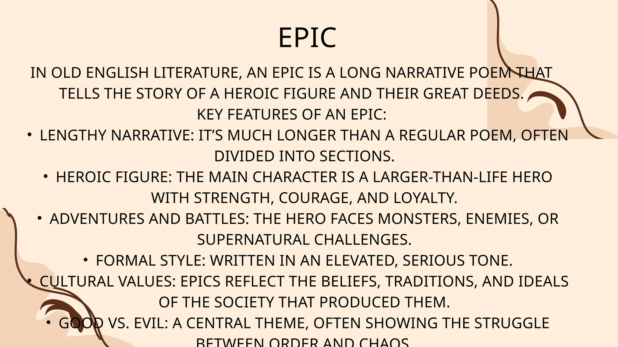 EPIC
IN OLD ENGLISH LITERATURE, AN EPIC IS A LONG NARRATIVE POEM THAT
TELLS THE STORY OF A HEROIC FIGURE AND THEIR GREAT DEEDS.
KEY FEATURES OF AN EPIC:
• LENGTHY NARRATIVE: IT’S MUCH LONGER THAN A REGULAR POEM, OFTEN
DIVIDED INTO SECTIONS.
• HEROIC FIGURE: THE MAIN CHARACTER IS A LARGER-THAN-LIFE HERO
WITH STRENGTH, COURAGE, AND LOYALTY.
• ADVENTURES AND BATTLES: THE HERO FACES MONSTERS, ENEMIES, OR
SUPERNATURAL CHALLENGES.
• FORMAL STYLE: WRITTEN IN AN ELEVATED, SERIOUS TONE.
• CULTURAL VALUES: EPICS REFLECT THE BELIEFS, TRADITIONS, AND IDEALS
OF THE SOCIETY THAT PRODUCED THEM.
• GOOD VS. EVIL: A CENTRAL THEME, OFTEN SHOWING THE STRUGGLE
 