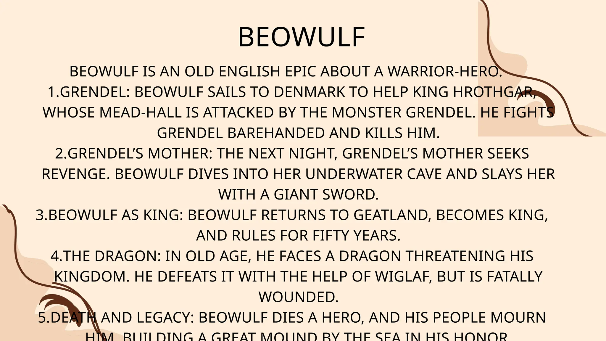 BEOWULF
BEOWULF IS AN OLD ENGLISH EPIC ABOUT A WARRIOR-HERO.
1.GRENDEL: BEOWULF SAILS TO DENMARK TO HELP KING HROTHGAR,
WHOSE MEAD-HALL IS ATTACKED BY THE MONSTER GRENDEL. HE FIGHTS
GRENDEL BAREHANDED AND KILLS HIM.
2.GRENDEL’S MOTHER: THE NEXT NIGHT, GRENDEL’S MOTHER SEEKS
REVENGE. BEOWULF DIVES INTO HER UNDERWATER CAVE AND SLAYS HER
WITH A GIANT SWORD.
3.BEOWULF AS KING: BEOWULF RETURNS TO GEATLAND, BECOMES KING,
AND RULES FOR FIFTY YEARS.
4.THE DRAGON: IN OLD AGE, HE FACES A DRAGON THREATENING HIS
KINGDOM. HE DEFEATS IT WITH THE HELP OF WIGLAF, BUT IS FATALLY
WOUNDED.
5.DEATH AND LEGACY: BEOWULF DIES A HERO, AND HIS PEOPLE MOURN
 