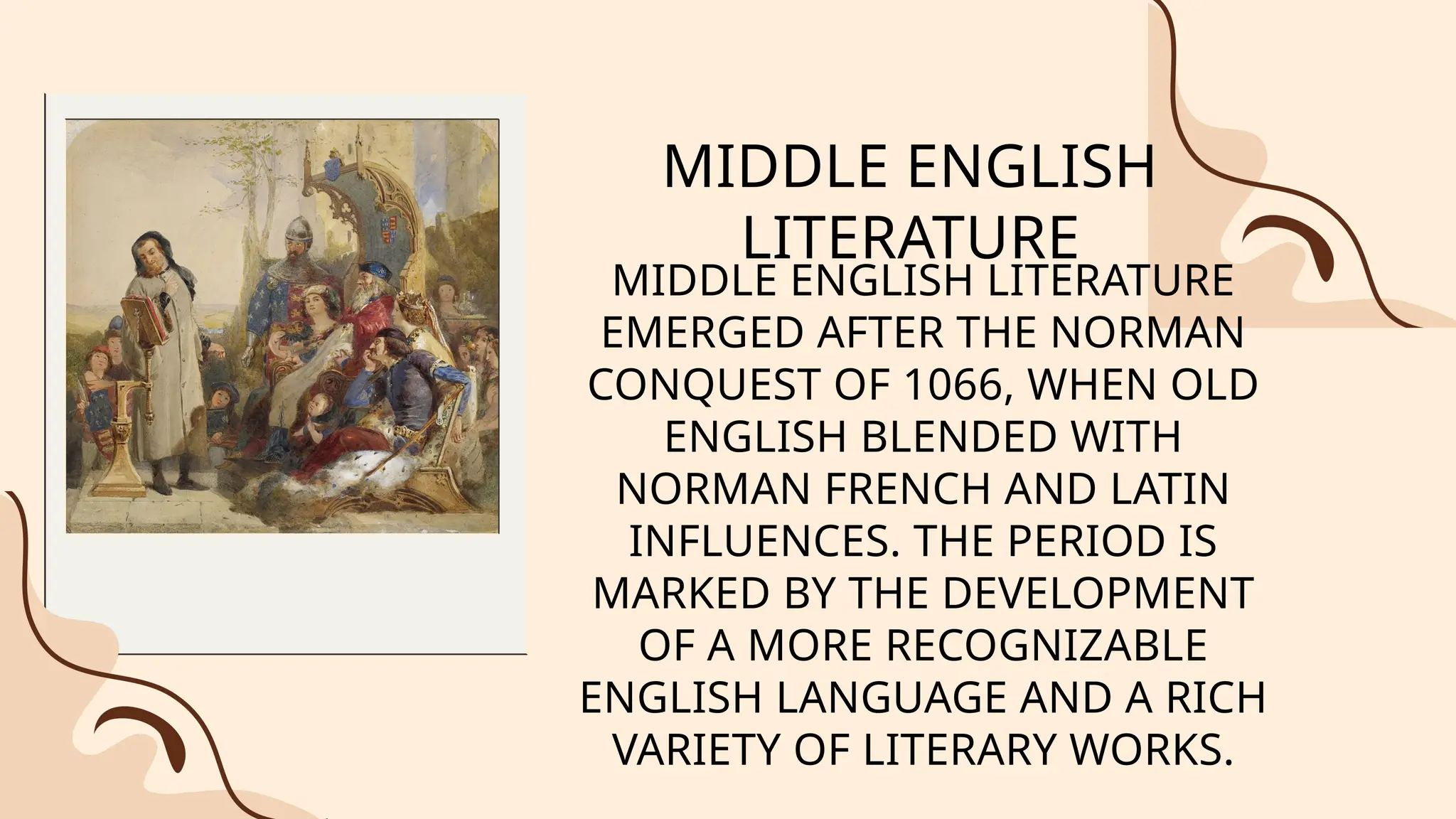 MIDDLE ENGLISH
LITERATURE
MIDDLE ENGLISH LITERATURE
EMERGED AFTER THE NORMAN
CONQUEST OF 1066, WHEN OLD
ENGLISH BLENDED WITH
NORMAN FRENCH AND LATIN
INFLUENCES. THE PERIOD IS
MARKED BY THE DEVELOPMENT
OF A MORE RECOGNIZABLE
ENGLISH LANGUAGE AND A RICH
VARIETY OF LITERARY WORKS.
 