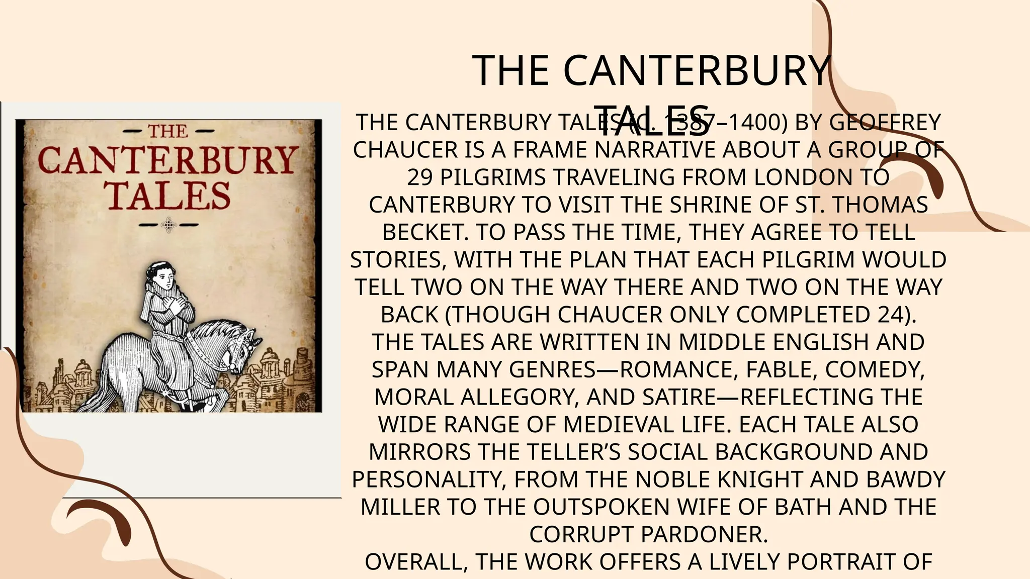 THE CANTERBURY
TALES
THE CANTERBURY TALES (C. 1387–1400) BY GEOFFREY
CHAUCER IS A FRAME NARRATIVE ABOUT A GROUP OF
29 PILGRIMS TRAVELING FROM LONDON TO
CANTERBURY TO VISIT THE SHRINE OF ST. THOMAS
BECKET. TO PASS THE TIME, THEY AGREE TO TELL
STORIES, WITH THE PLAN THAT EACH PILGRIM WOULD
TELL TWO ON THE WAY THERE AND TWO ON THE WAY
BACK (THOUGH CHAUCER ONLY COMPLETED 24).
THE TALES ARE WRITTEN IN MIDDLE ENGLISH AND
SPAN MANY GENRES—ROMANCE, FABLE, COMEDY,
MORAL ALLEGORY, AND SATIRE—REFLECTING THE
WIDE RANGE OF MEDIEVAL LIFE. EACH TALE ALSO
MIRRORS THE TELLER’S SOCIAL BACKGROUND AND
PERSONALITY, FROM THE NOBLE KNIGHT AND BAWDY
MILLER TO THE OUTSPOKEN WIFE OF BATH AND THE
CORRUPT PARDONER.
OVERALL, THE WORK OFFERS A LIVELY PORTRAIT OF
 
