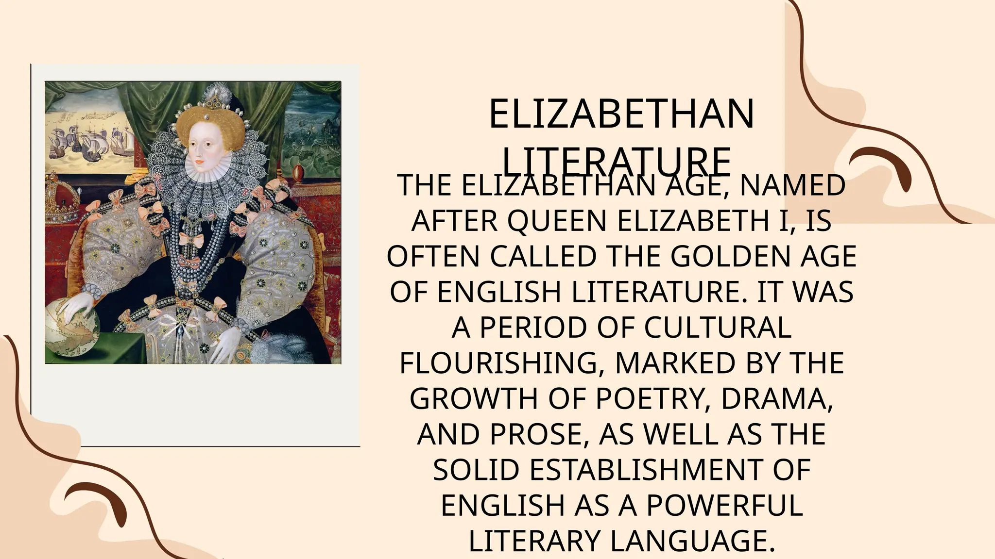 ELIZABETHAN
LITERATURE
THE ELIZABETHAN AGE, NAMED
AFTER QUEEN ELIZABETH I, IS
OFTEN CALLED THE GOLDEN AGE
OF ENGLISH LITERATURE. IT WAS
A PERIOD OF CULTURAL
FLOURISHING, MARKED BY THE
GROWTH OF POETRY, DRAMA,
AND PROSE, AS WELL AS THE
SOLID ESTABLISHMENT OF
ENGLISH AS A POWERFUL
LITERARY LANGUAGE.
 