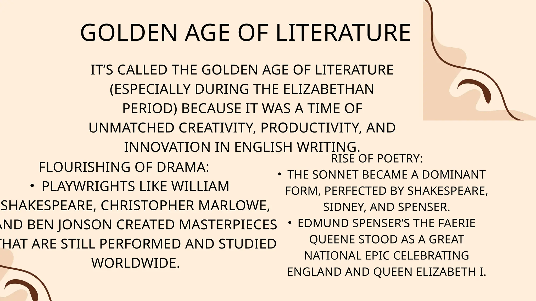 GOLDEN AGE OF LITERATURE
IT’S CALLED THE GOLDEN AGE OF LITERATURE
(ESPECIALLY DURING THE ELIZABETHAN
PERIOD) BECAUSE IT WAS A TIME OF
UNMATCHED CREATIVITY, PRODUCTIVITY, AND
INNOVATION IN ENGLISH WRITING.
FLOURISHING OF DRAMA:
• PLAYWRIGHTS LIKE WILLIAM
SHAKESPEARE, CHRISTOPHER MARLOWE,
AND BEN JONSON CREATED MASTERPIECES
THAT ARE STILL PERFORMED AND STUDIED
WORLDWIDE.
RISE OF POETRY:
• THE SONNET BECAME A DOMINANT
FORM, PERFECTED BY SHAKESPEARE,
SIDNEY, AND SPENSER.
• EDMUND SPENSER’S THE FAERIE
QUEENE STOOD AS A GREAT
NATIONAL EPIC CELEBRATING
ENGLAND AND QUEEN ELIZABETH I.
 