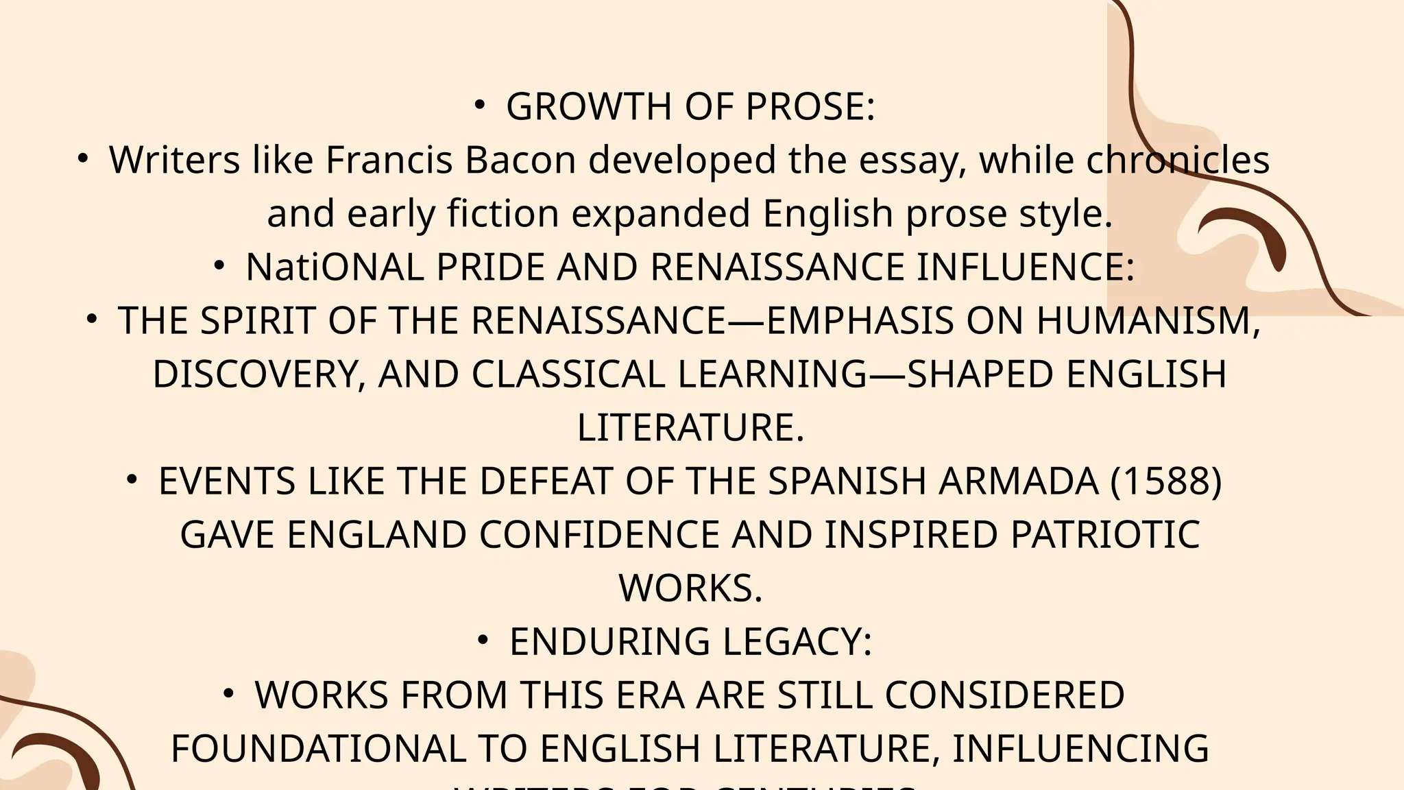 • GROWTH OF PROSE:
• Writers like Francis Bacon developed the essay, while chronicles
and early fiction expanded English prose style.
• NatiONAL PRIDE AND RENAISSANCE INFLUENCE:
• THE SPIRIT OF THE RENAISSANCE—EMPHASIS ON HUMANISM,
DISCOVERY, AND CLASSICAL LEARNING—SHAPED ENGLISH
LITERATURE.
• EVENTS LIKE THE DEFEAT OF THE SPANISH ARMADA (1588)
GAVE ENGLAND CONFIDENCE AND INSPIRED PATRIOTIC
WORKS.
• ENDURING LEGACY:
• WORKS FROM THIS ERA ARE STILL CONSIDERED
FOUNDATIONAL TO ENGLISH LITERATURE, INFLUENCING
 