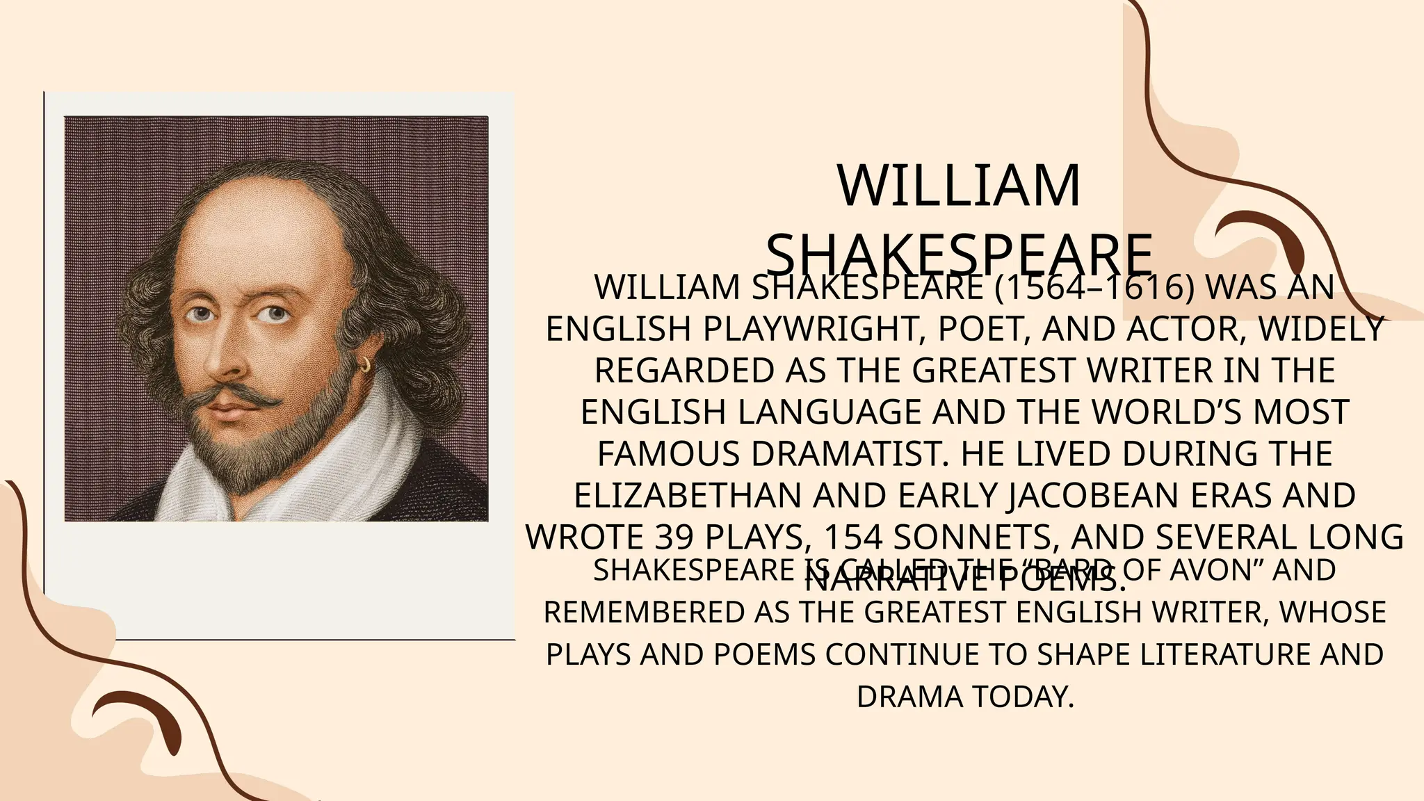 WILLIAM
SHAKESPEARE
WILLIAM SHAKESPEARE (1564–1616) WAS AN
ENGLISH PLAYWRIGHT, POET, AND ACTOR, WIDELY
REGARDED AS THE GREATEST WRITER IN THE
ENGLISH LANGUAGE AND THE WORLD’S MOST
FAMOUS DRAMATIST. HE LIVED DURING THE
ELIZABETHAN AND EARLY JACOBEAN ERAS AND
WROTE 39 PLAYS, 154 SONNETS, AND SEVERAL LONG
NARRATIVE POEMS.
SHAKESPEARE IS CALLED THE “BARD OF AVON” AND
REMEMBERED AS THE GREATEST ENGLISH WRITER, WHOSE
PLAYS AND POEMS CONTINUE TO SHAPE LITERATURE AND
DRAMA TODAY.
 