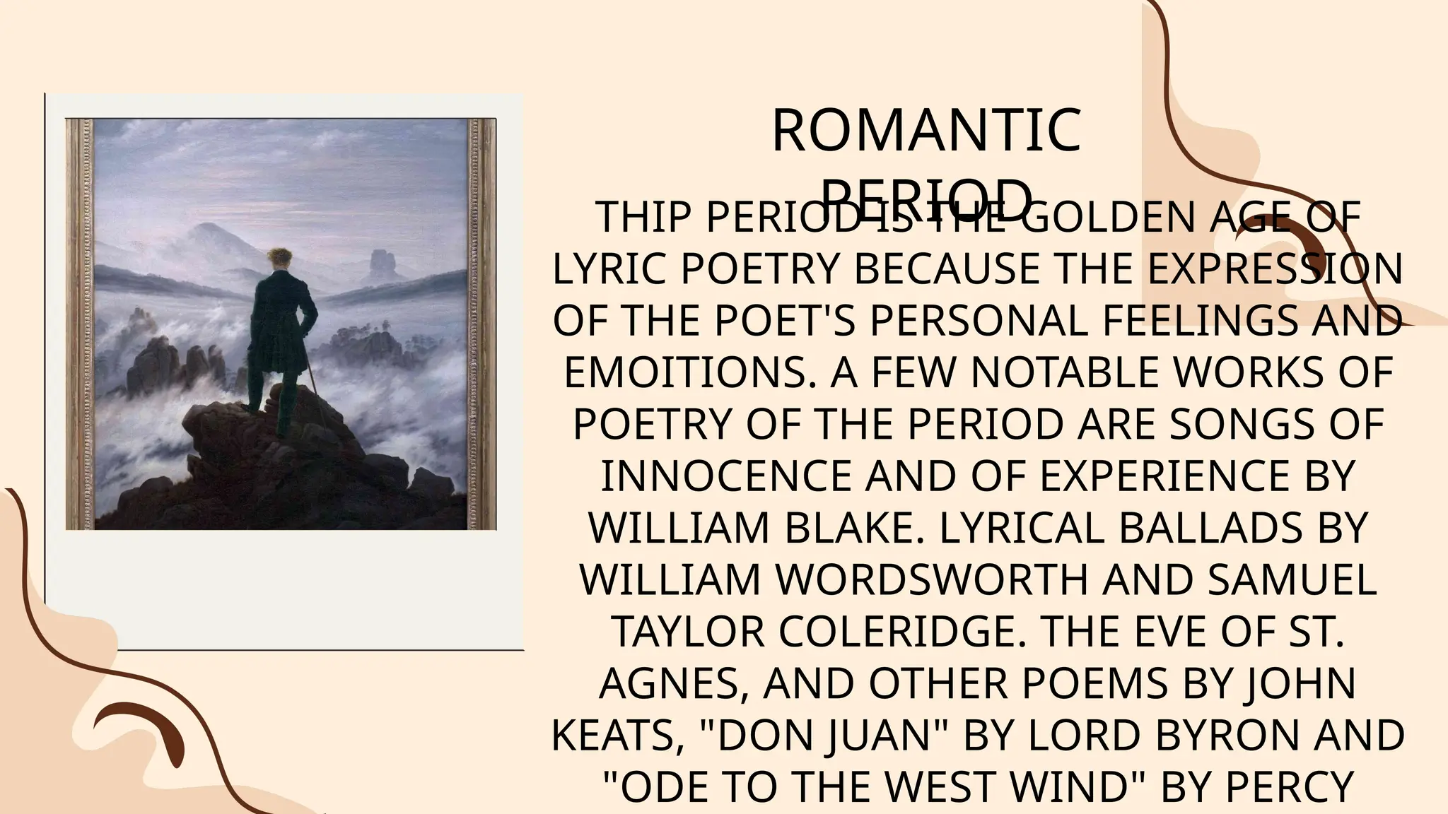 ROMANTIC
PERIOD
THIP PERIOD IS THE GOLDEN AGE OF
LYRIC POETRY BECAUSE THE EXPRESSION
OF THE POET'S PERSONAL FEELINGS AND
EMOITIONS. A FEW NOTABLE WORKS OF
POETRY OF THE PERIOD ARE SONGS OF
INNOCENCE AND OF EXPERIENCE BY
WILLIAM BLAKE. LYRICAL BALLADS BY
WILLIAM WORDSWORTH AND SAMUEL
TAYLOR COLERIDGE. THE EVE OF ST.
AGNES, AND OTHER POEMS BY JOHN
KEATS, "DON JUAN" BY LORD BYRON AND
"ODE TO THE WEST WIND" BY PERCY
 