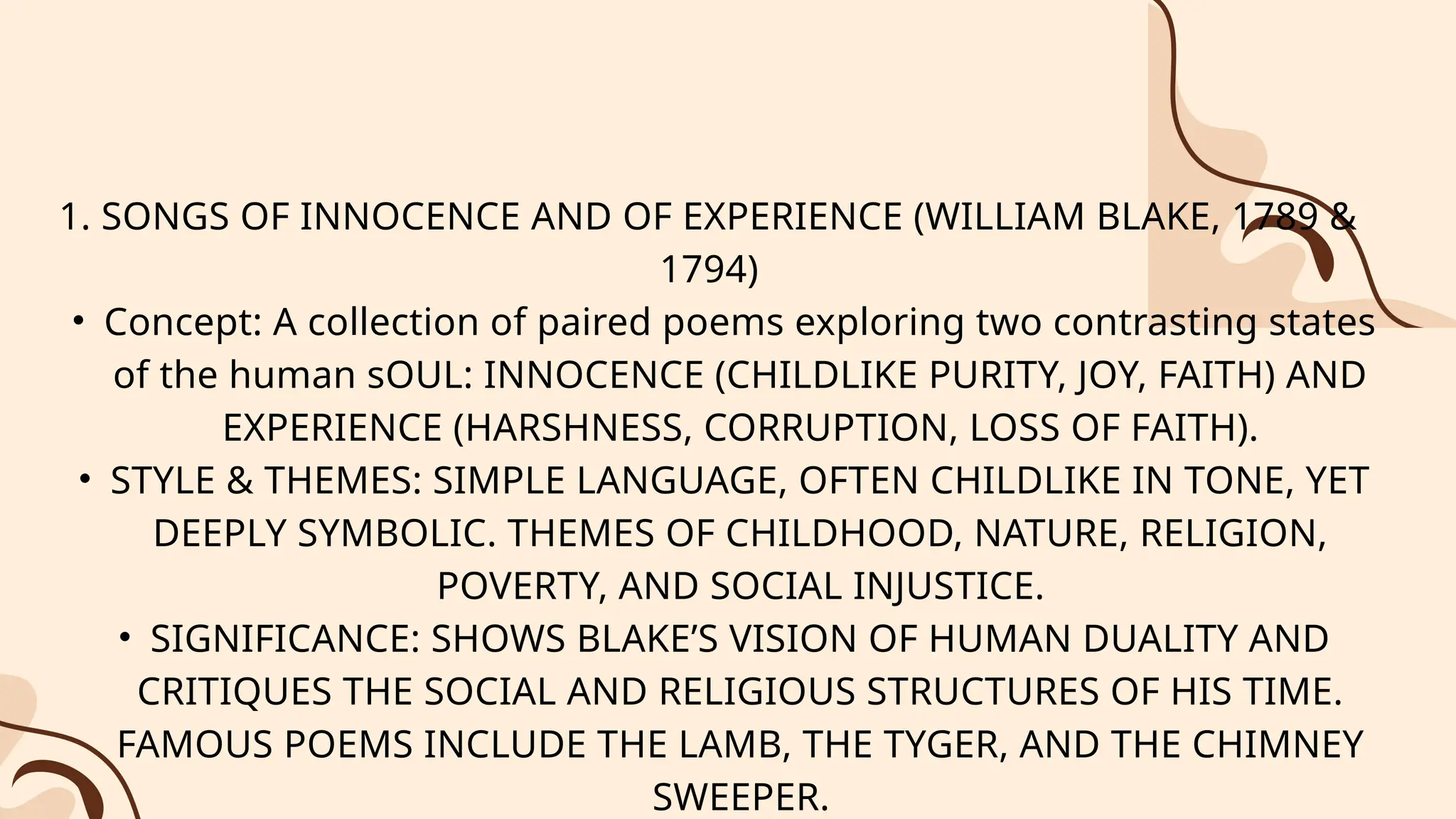 1. SONGS OF INNOCENCE AND OF EXPERIENCE (WILLIAM BLAKE, 1789 &
1794)
• Concept: A collection of paired poems exploring two contrasting states
of the human sOUL: INNOCENCE (CHILDLIKE PURITY, JOY, FAITH) AND
EXPERIENCE (HARSHNESS, CORRUPTION, LOSS OF FAITH).
• STYLE & THEMES: SIMPLE LANGUAGE, OFTEN CHILDLIKE IN TONE, YET
DEEPLY SYMBOLIC. THEMES OF CHILDHOOD, NATURE, RELIGION,
POVERTY, AND SOCIAL INJUSTICE.
• SIGNIFICANCE: SHOWS BLAKE’S VISION OF HUMAN DUALITY AND
CRITIQUES THE SOCIAL AND RELIGIOUS STRUCTURES OF HIS TIME.
FAMOUS POEMS INCLUDE THE LAMB, THE TYGER, AND THE CHIMNEY
SWEEPER.
 