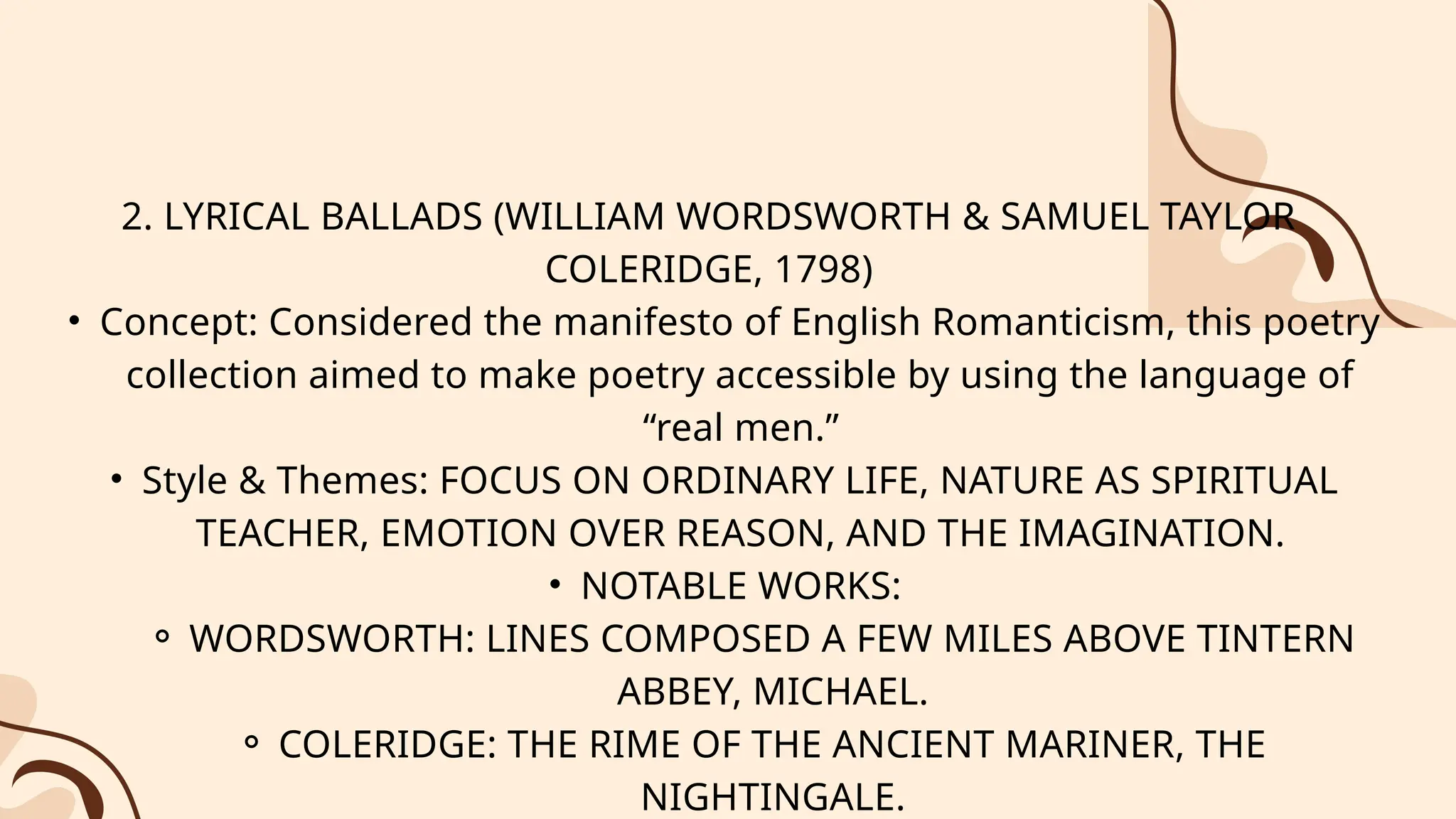 2. LYRICAL BALLADS (WILLIAM WORDSWORTH & SAMUEL TAYLOR
COLERIDGE, 1798)
• Concept: Considered the manifesto of English Romanticism, this poetry
collection aimed to make poetry accessible by using the language of
“real men.”
• Style & Themes: FOCUS ON ORDINARY LIFE, NATURE AS SPIRITUAL
TEACHER, EMOTION OVER REASON, AND THE IMAGINATION.
• NOTABLE WORKS:
⚬ WORDSWORTH: LINES COMPOSED A FEW MILES ABOVE TINTERN
ABBEY, MICHAEL.
⚬ COLERIDGE: THE RIME OF THE ANCIENT MARINER, THE
NIGHTINGALE.
 