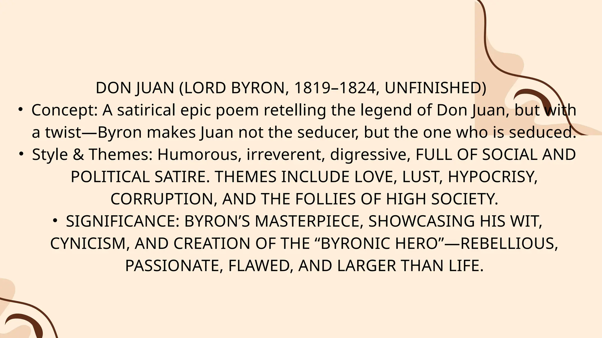 DON JUAN (LORD BYRON, 1819–1824, UNFINISHED)
• Concept: A satirical epic poem retelling the legend of Don Juan, but with
a twist—Byron makes Juan not the seducer, but the one who is seduced.
• Style & Themes: Humorous, irreverent, digressive, FULL OF SOCIAL AND
POLITICAL SATIRE. THEMES INCLUDE LOVE, LUST, HYPOCRISY,
CORRUPTION, AND THE FOLLIES OF HIGH SOCIETY.
• SIGNIFICANCE: BYRON’S MASTERPIECE, SHOWCASING HIS WIT,
CYNICISM, AND CREATION OF THE “BYRONIC HERO”—REBELLIOUS,
PASSIONATE, FLAWED, AND LARGER THAN LIFE.
 